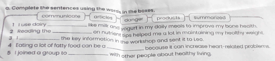 Complete the sentences using the words in the boxes.
communicate articles summarized
danger products
1 I use dairy _like milk and yogurt in my daily meals to improve my bone health,
2 Reading the_
on nutrient tips helped me a lot in maintaining my healthy weight.
3 1_ the key information in the workshop and sent it to Leo.
4 Eating a lot of fatty food can be a _because it can increase heart-related problems.
5 I joined a group to_
with other people about healthy living.