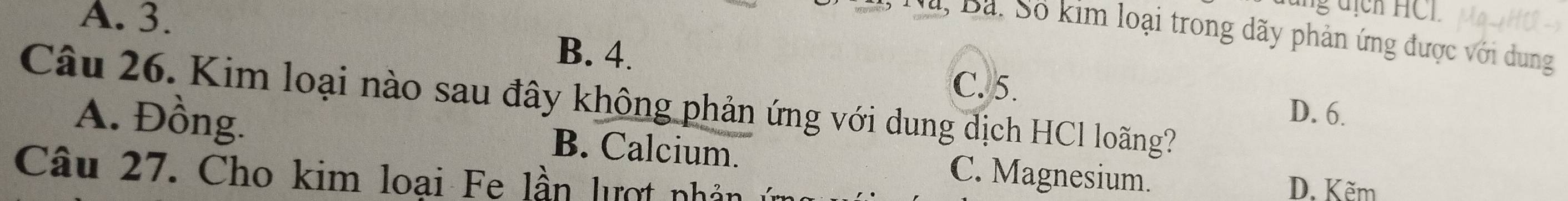 A. 3.
Nà, Bã. Số kim loại trong dãy phản ứng được với dung
B. 4.
C. 5.
Câu 26. Kim loại nào sau đây không phản ứng với dung dịch HCl loãng?
D. 6.
A. Đồng. B. Calcium. C. Magnesium.
Câu 27. Cho kim loại Fe lần lượt nhân
D. Kẽm