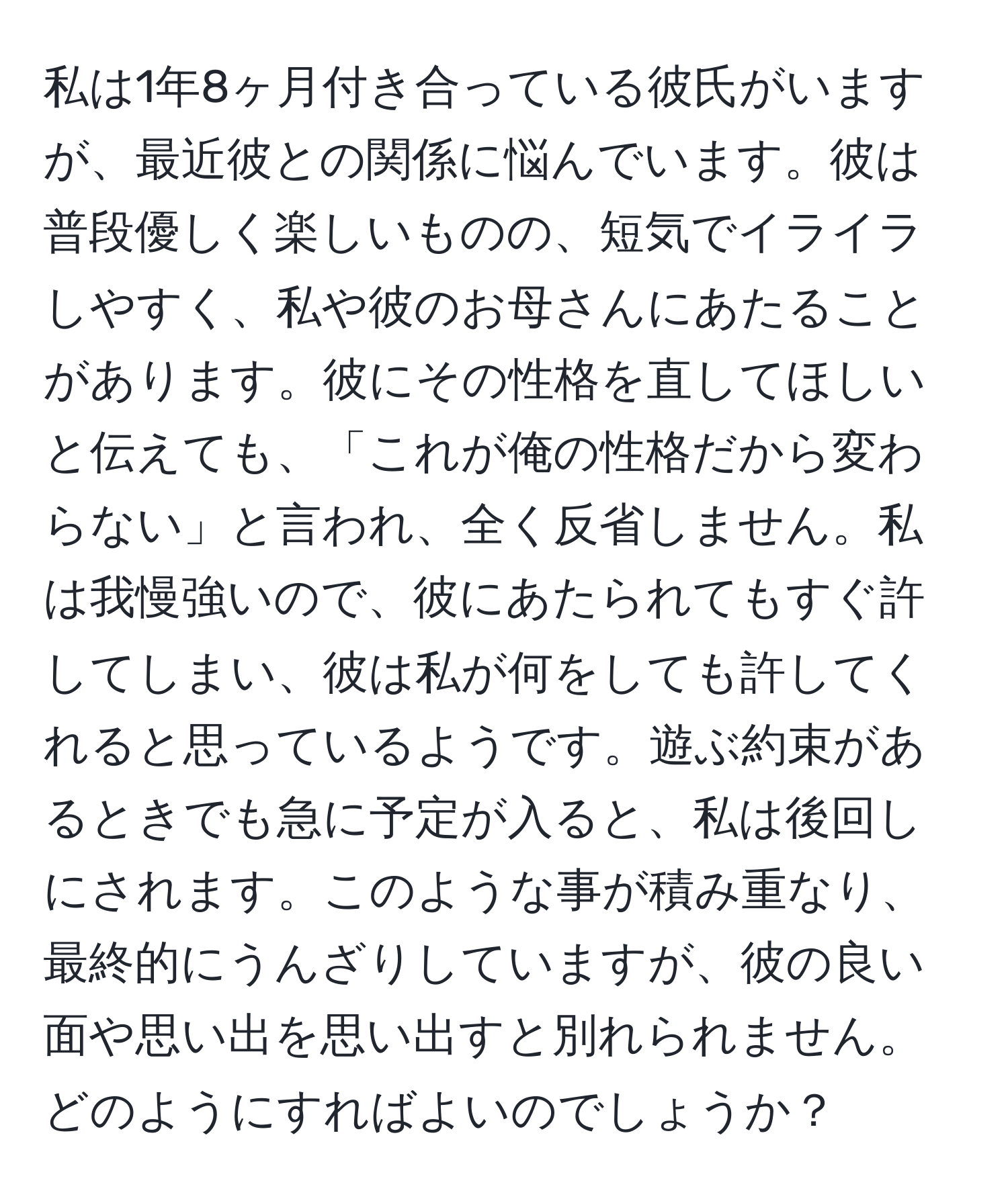 私は1年8ヶ月付き合っている彼氏がいますが、最近彼との関係に悩んでいます。彼は普段優しく楽しいものの、短気でイライラしやすく、私や彼のお母さんにあたることがあります。彼にその性格を直してほしいと伝えても、「これが俺の性格だから変わらない」と言われ、全く反省しません。私は我慢強いので、彼にあたられてもすぐ許してしまい、彼は私が何をしても許してくれると思っているようです。遊ぶ約束があるときでも急に予定が入ると、私は後回しにされます。このような事が積み重なり、最終的にうんざりしていますが、彼の良い面や思い出を思い出すと別れられません。どのようにすればよいのでしょうか？