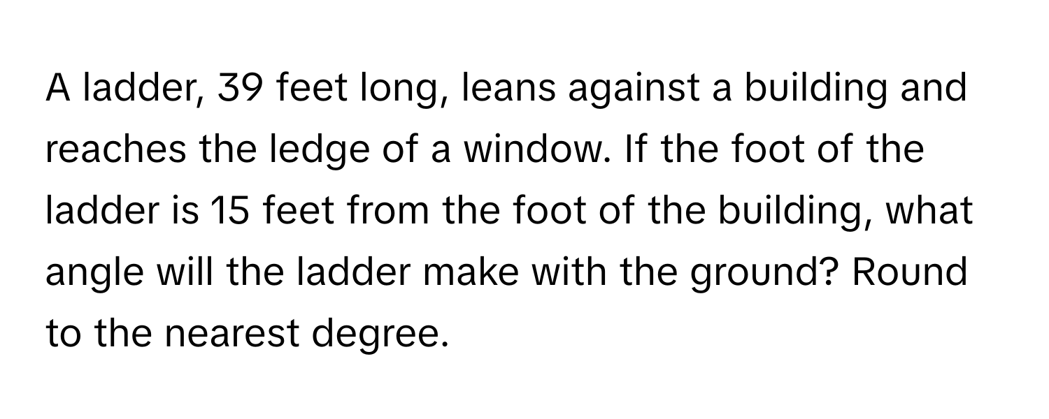 A ladder, 39 feet long, leans against a building and reaches the ledge of a window. If the foot of the ladder is 15 feet from the foot of the building, what angle will the ladder make with the ground? Round to the nearest degree.