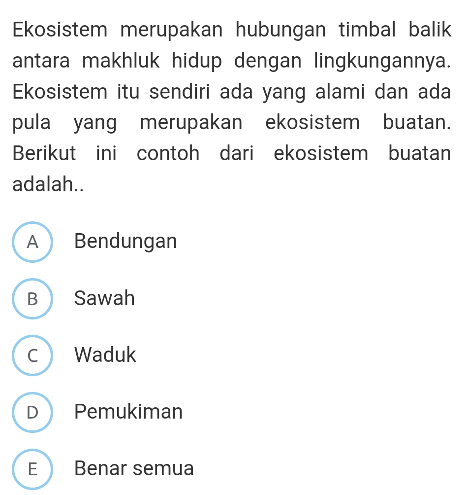 Ekosistem merupakan hubungan timbal balik
antara makhluk hidup dengan lingkungannya.
Ekosistem itu sendiri ada yang alami dan ada
pula yang merupakan ekosistem buatan.
Berikut ini contoh dari ekosistem buatan
adalah..
A Bendungan
B Sawah
C Waduk
D Pemukiman
E Benar semua