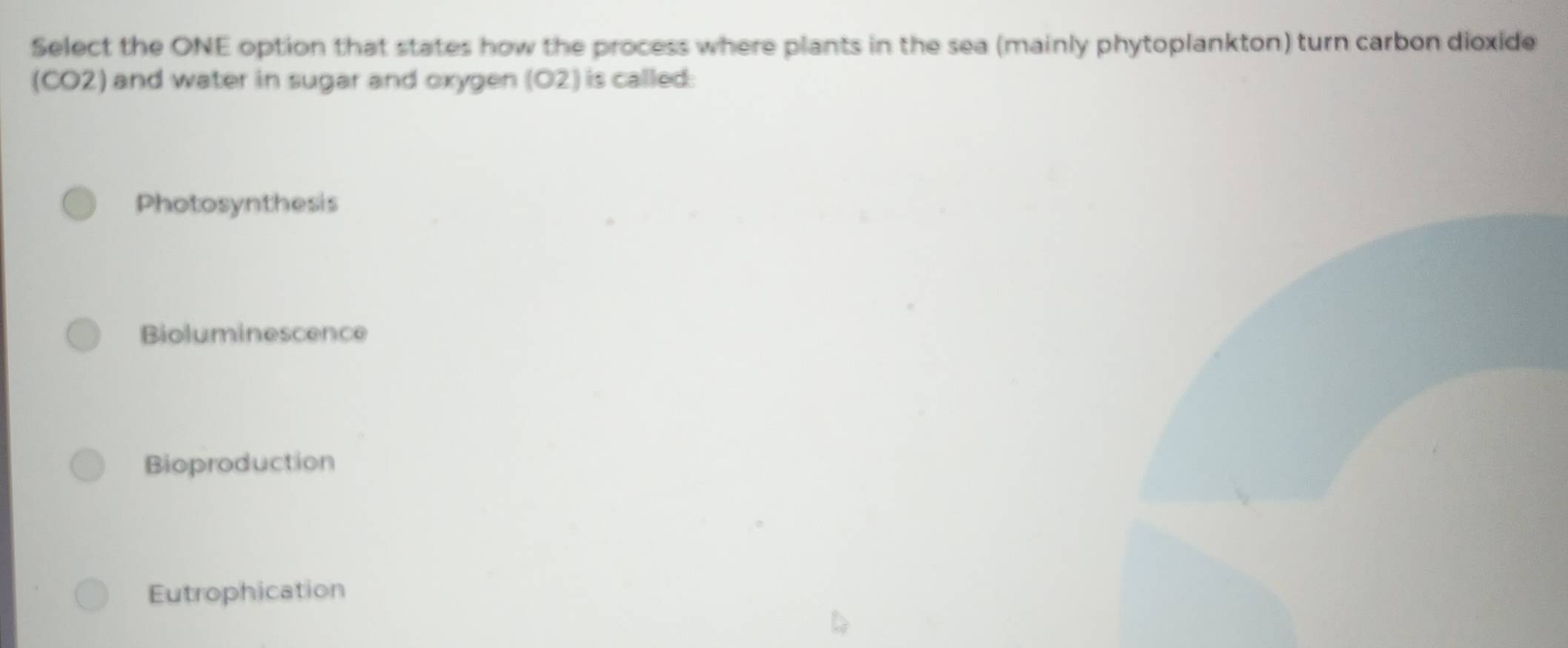 Select the ONE option that states how the process where plants in the sea (mainly phytoplankton) turn carbon dioxide
(CO2) and water in sugar and oxygen (O2) is called:
Photosynthesis
Bioluminescence
Bioproduction
Eutrophication