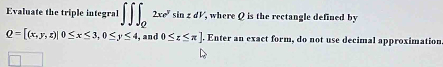 Evaluate the triple integral ∈t ∈t ∈t _Q2xe^ysin zdV , where Q is the rectangle defined by
Q=[(x,y,z)|0≤ x≤ 3, 0≤ y≤ 4 , and 0≤ z≤ π ]. Enter an exact form, do not use decimal approximation