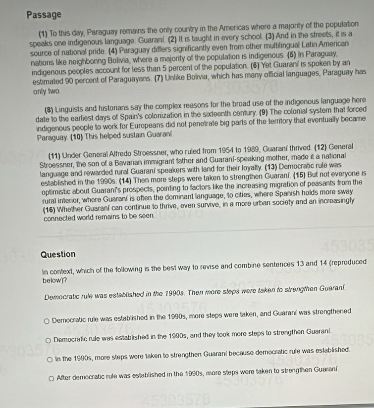 Passage
(1) To this day, Paraguay remains the only country in the Americas where a majority of the population
speaks one indigenous language: Guaraní. (2) It is taught in every school. (3) And in the streets, it is a
source of national pride. (4) Paraguay differs significantly even from other multilingual Latin American
nations like neighboring Bolivia, where a majority of the population is indigenous. (5) In Paraguay,
indigenous peoples account for less than 5 percent of the population. (6) Yet Guaraní is spoken by an
estimated 90 percent of Paraguayans. (7) Unlike Bolivia, which has many official languages, Paraguay has
only two.
(8) Linguists and historians say the complex reasons for the broad use of the indigenous language here
date to the earliest days of Spain's colonization in the sixteenth century. (9) The colonial system that forced
indigenous people to work for Europeans did not penetrate big parts of the territory that eventually became
Paraguay. (10) This helped sustain Guaraní.
(11) Under General Alfredo Stroessner, who ruled from 1954 to 1989, Guaraní thrived. (12) General
Stroessner, the son of a Bavarian immigrant father and Guaraní-speaking mother, made it a national
language and rewarded rural Guaraní speakers with land for their loyalty. (13) Democratic rule was
established in the 1990s. (14) Then more steps were taken to strengthen Guaraní. (15) But not everyone is
optimistic about Guaraní's prospects, pointing to factors like the increasing migration of peasants from the
rural interior, where Guaraní is often the dominant language, to cities, where Spanish holds more sway
(16) Whether Guaraní can continue to thrive, even survive, in a more urban society and an increasingly
connected world remains to be seen
Question
In context, which of the following is the best way to revise and combine sentences 13 and 14 (reproduced
below)?
Democratic rule was established in the 1990s. Then more steps were taken to strengthen Guaraní.
Democratic rule was established in the 1990s, more steps were taken, and Guaraní was strengthened.
Democratic rule was established in the 1990s, and they took more steps to strengthen Guaraní.
In the 1990s, more steps were taken to strengthen Guaraní because democratic rule was established.
After democratic rule was established in the 1990s, more steps were taken to strengthen Guaraní