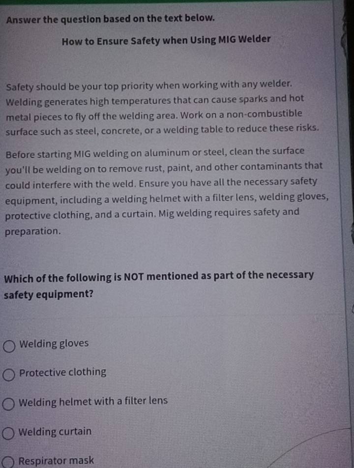 Answer the question based on the text below.
How to Ensure Safety when Using MIG Welder
Safety should be your top priority when working with any welder.
Welding generates high temperatures that can cause sparks and hot
metal pieces to fly off the welding area. Work on a non-combustible
surface such as steel, concrete, or a welding table to reduce these risks.
Before starting MIG welding on aluminum or steel, clean the surface
you'll be welding on to remove rust, paint, and other contaminants that
could interfere with the weld. Ensure you have all the necessary safety
equipment, including a welding helmet with a filter lens, welding gloves,
protective clothing, and a curtain. Mig welding requires safety and
preparation.
Which of the following is NOT mentioned as part of the necessary
safety equipment?
Welding gloves
Protective clothing
Welding helmet with a filter lens
Welding curtain
Respirator mask