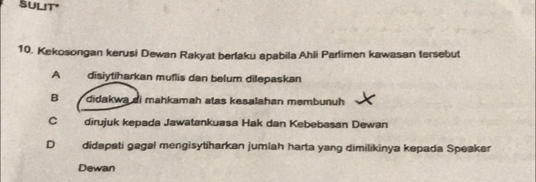 SULIT"
10. Kekosongan kerusi Dewan Rakyat berlaku apabila Ahli Parlimen kawasan tersebut
A disiytiharkan muflis dan belum dilepaskan
B didakwa di mahkamah atas kesalahan membunuh
C dirujuk kepada Jawatankuasa Hak dan Kebebasan Dewan
D didapati gagal mengisytiharkan jumlah harta yang dimilikinya kepada Speaker
Dewan