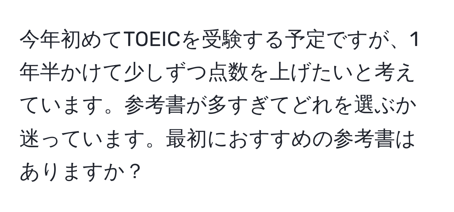 今年初めてTOEICを受験する予定ですが、1年半かけて少しずつ点数を上げたいと考えています。参考書が多すぎてどれを選ぶか迷っています。最初におすすめの参考書はありますか？