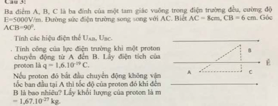 Cau 3: 
Ba điểm A, B, C là ba đỉnh của một tam giác vuông trong điện trường đều, cường độ
E=5000V/m. Đường sức điện trường song song với AC. Biết AC=8cm, CB=6cm. Góc
ACB=90°. 
Tính các hiệu điện thể U_AB, U_BC. 
. Tính công của lực điện trường khi một proton 
B 
chuyên động từ A đến B. Lầy điện tích của 
proton là q=1,6.10^(-19)C. É 
Nếu proton đó bắt đầu chuyền động không vận A
C
tốc ban đầu tại A thì tốc độ của proton đó khi đến 
B là bao nhiều? Lầy khổi lượng của proton là m
=1,67.10^(-27)kg.