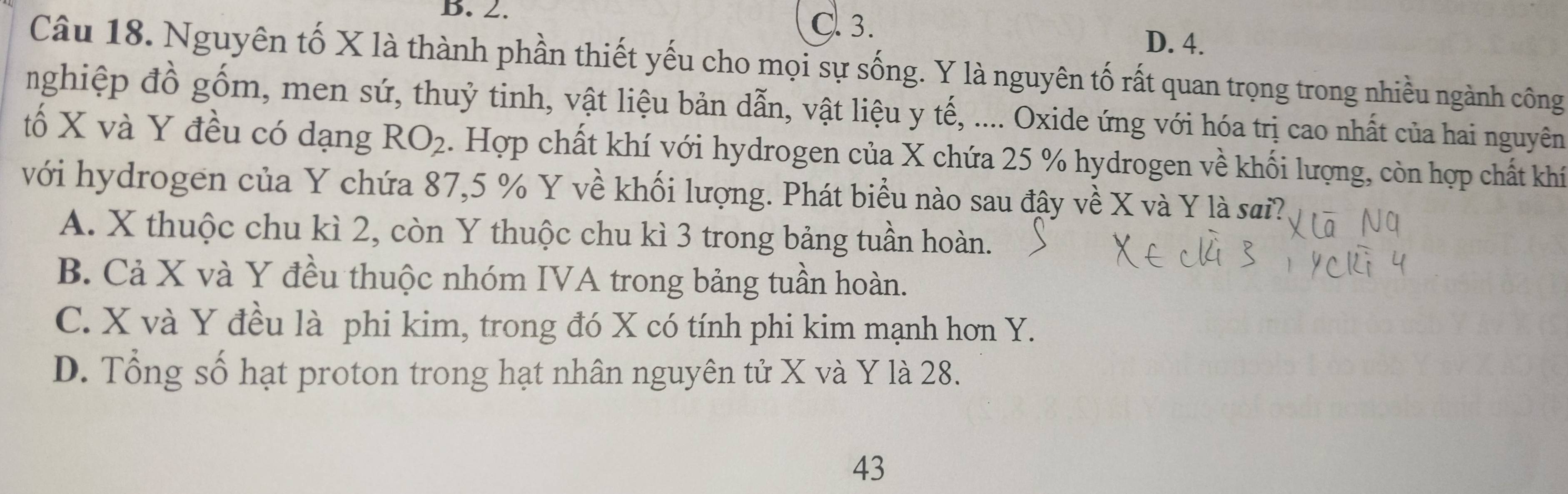 B. 2. C. 3.
D. 4.
Câu 18. Nguyên tố X là thành phần thiết yếu cho mọi sự sống. Y là nguyên tố rất quan trọng trong nhiều ngành công
nghiệp đồ gồm, men sứ, thuỷ tinh, vật liệu bản dẫn, vật liệu y tế, .... Oxide ứng với hóa trị cao nhất của hai nguyên
tố X và Y đều có dạng RO_2. Hợp chất khí với hydrogen của X chứa 25 % hydrogen về khối lượng, còn hợp chất khí
với hydrogen của Y chứa 87, 5 % Y về khối lượng. Phát biểu nào sau đậy về X và Y là sai?
A. X thuộc chu kì 2, còn Y thuộc chu kì 3 trong bảng tuần hoàn.
B. Cả X và Y đều thuộc nhóm IVA trong bảng tuần hoàn.
C. X và Y đều là phi kim, trong đó X có tính phi kim mạnh hơn Y.
D. Tổng số hạt proton trong hạt nhân nguyên tử X và Y là 28.
43