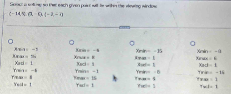 Select a setting so that each given point will lie within the viewing window.
(-14,5), (0,-6), (-2,-7)
Xmin=-1
Xmin=-6
Xmin=-15
Xmin=-8
Xmax=15
Xmax=8
Xmax=1
Xmax=6
Xscl=1
Xscl=1
Xscl=1
Xscl =1
Ymin=-6
Ymin=-1
Ymin=-8
Ymin =-15
Ymax=8
Ymax=15
Ymax=6
Ymax =1
Yscl=1
Ysd=1
Yscl=1
Yscl =1