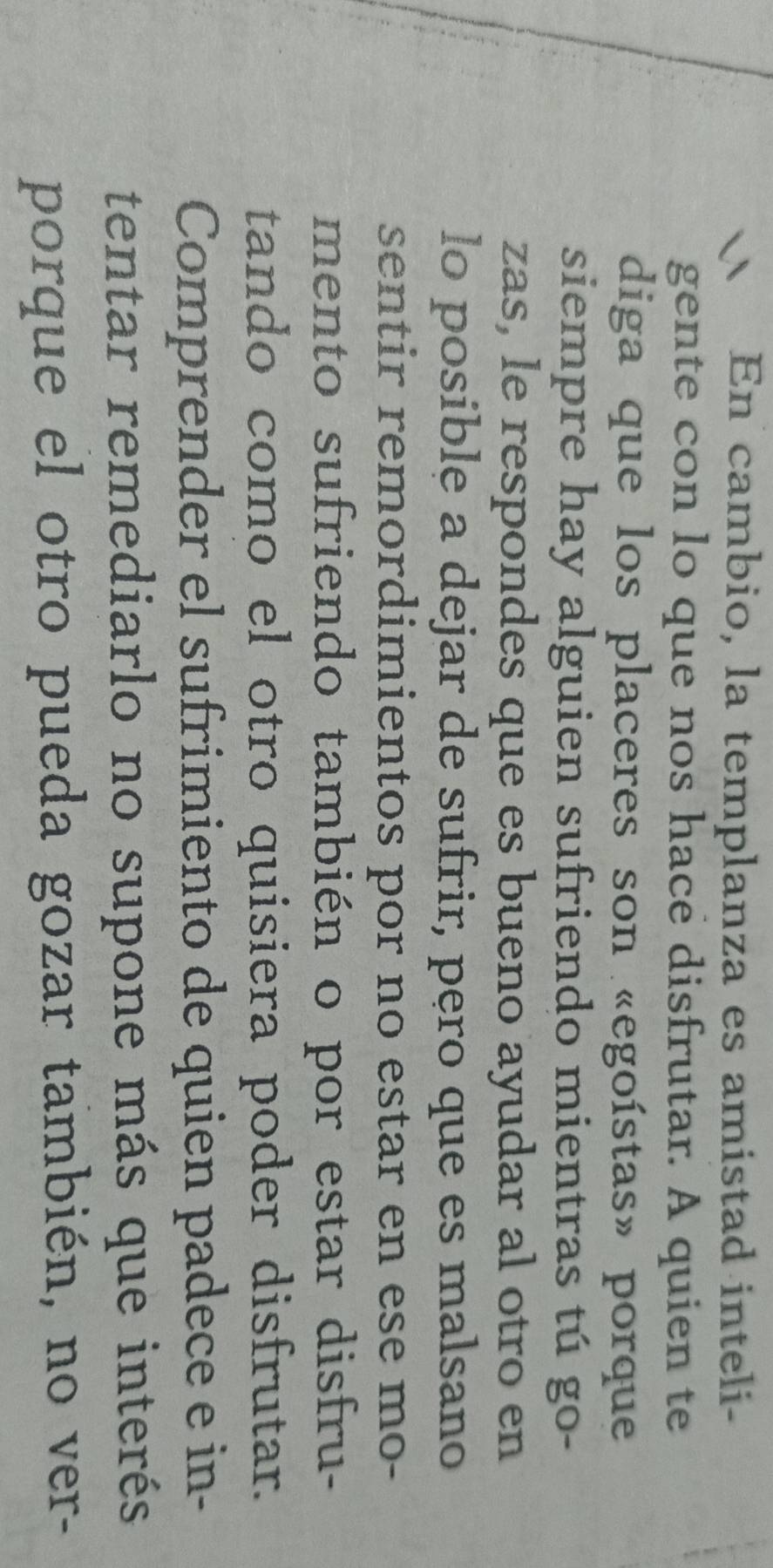 En cambio, la templanza es amistad inteli- 
gente con lo que nos hace disfrutar. A quien te 
diga que los placeres son «egoístas» porque 
siempre hay alguien sufriendo mientras tú go- 
zas, le respondes que es bueno ayudar al otro en 
lo posible a dejar de sufrir, pęro que es malsano 
sentir remordimientos por no estar en ese mo- 
mento sufriendo también o por estar disfru- 
tando como el otro quisiera poder disfrutar. 
Comprender el sufrimiento de quien padece e in- 
tentar remediarlo no supone más que interés 
porque el otro pueda gozar también, no ver-