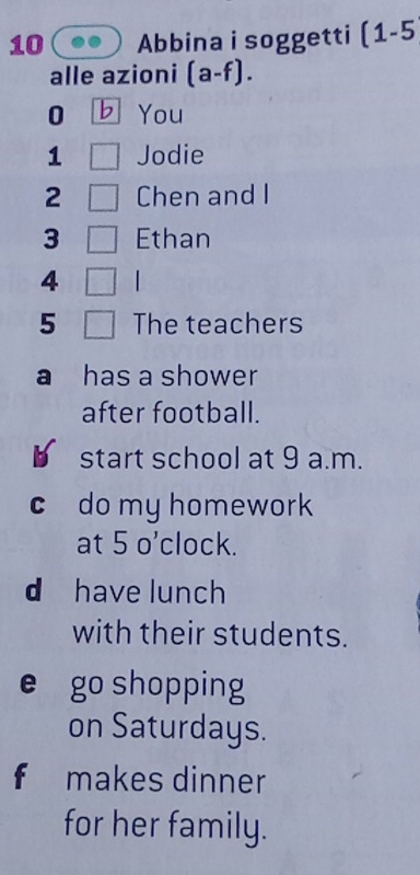 Abbina i soggetti (1-5 
alle azioni (a-f). 
0 b You 
1 Jodie 
2 Chen and I 
3 Ethan 
4 | 
5 The teachers 
a has a shower 
after football. 
start school at 9 a.m. 
c do my homework 
at 5 o’clock. 
d have lunch 
with their students. 
e go shopping 
on Saturdays. 
f makes dinner 
for her family.