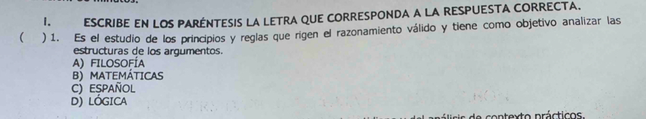 ESCRIBE EN LOS PARÉNTESIS LA LETRA QUE CORRESPONDA A LA RESPUESTA CORRECTA.
( ) 1. Es el estudio de los principios y reglas que rigen el razonamiento válido y tiene como objetivo analizar las
estructuras de los argumentos.
A) FILOSOFÍA
B) MATEMÁTICAS
C) Español
D) LÓGICA
s e o n texto práctico s