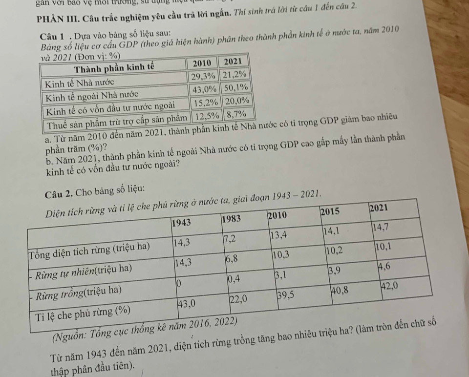 gan với Bao vệ môi trường, sử dụng h 
PHẢN III. Câu trắc nghiệm yêu cầu trã lời ngắn. Thí sinh trá lời từ câu 1 đến cầu 2. 
Câu 1 . Dựa vào bảng số liệu sau: 
Bảng số liệu cơ cấu GDP (theo giá hiện hành) phân theo thành phần kinh tế ở nước ta, năm 2010 
a. Từ năm 2010 đến năm 20c có tỉ trọng GDP giảm bao nhiêu 
phần trăm (%)? 
b. Năm 2021, thành phần kinh tế ngoài Nhà nước có tỉ trọng GDP cao gấp mấy lần thành phần 
kinh tế có vốn đầu tư nước ngoài? 
Câu 2. Cho bảng số liệu: 
n 1943 - 2021. 
(Nguồ 
Từ năm 1943 đến năm 2021, diện tích rừng trồng tăng bao 
thập phân đầu tiên).