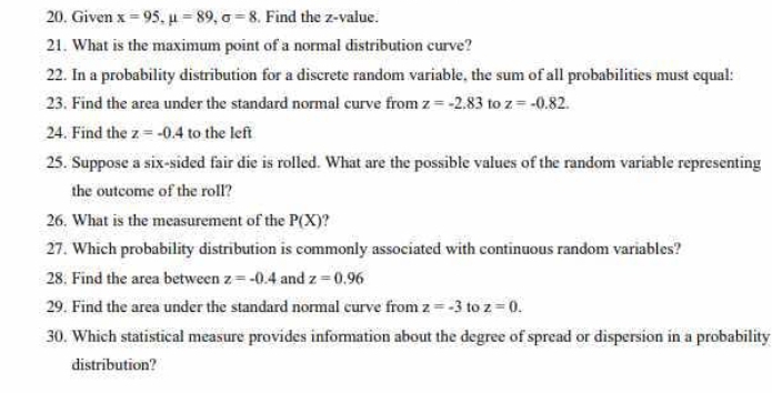 Given x=95, mu =89, sigma =8 Find the z-value. 
21. What is the maximum point of a normal distribution curve? 
22. In a probability distribution for a discrete random variable, the sum of all probabilities must equal: 
23. Find the area under the standard normal curve from z=-2.83 to z=-0.82. 
24. Find the z=-0.4 to the left 
25. Suppose a six-sided fair die is rolled. What are the possible values of the random variable representing 
the outcome of the roll? 
26. What is the measurement of the P(X)
27. Which probability distribution is commonly associated with continuous random variables? 
28. Find the area between z=-0.4 and z=0.96
29. Find the area under the standard normal curve from z=-3 to z=0. 
30. Which statistical measure provides information about the degree of spread or dispersion in a probability 
distribution?