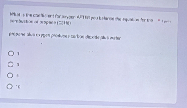 What is the coefficient for oxygen AFTER you balance the equation for the * 1 point
combustion of propane (C3H8)
propane plus oxygen produces carbon dioxide plus water
1
3
5
10