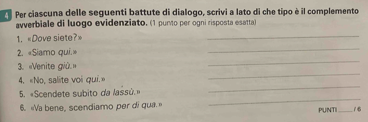 Per ciascuna delle seguenti battute di dialogo, scrivi a lato di che tipo è il complemento 
avverbiale di luogo evidenziato. (1 punto per ogni risposta esatta) 
1. «Dove siete?» 
_ 
_ 
_ 
2. «Siamo qui.» 
_ 
3. «Venite giù.» 
_ 
4. «No, salite voi qui.» 
_ 
5. «Scendete subito da lassù.» 
6. «Va bene, scendiamo per di qua.» _/ 6 
PUNTI