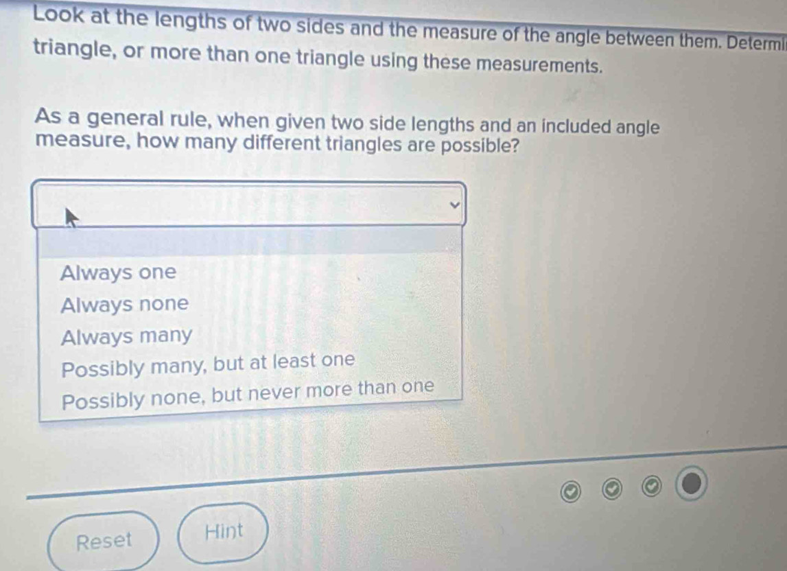 Look at the lengths of two sides and the measure of the angle between them. Determi
triangle, or more than one triangle using these measurements.
As a general rule, when given two side lengths and an included angle
measure, how many different triangles are possible?
Always one
Always none
Always many
Possibly many, but at least one
Possibly none, but never more than one
Reset Hint