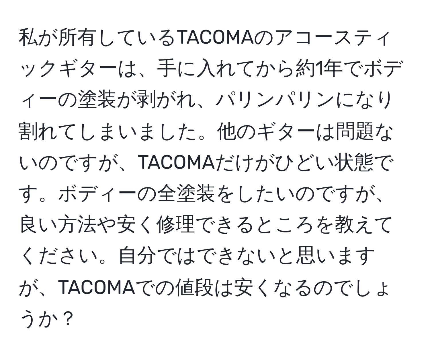 私が所有しているTACOMAのアコースティックギターは、手に入れてから約1年でボディーの塗装が剥がれ、パリンパリンになり割れてしまいました。他のギターは問題ないのですが、TACOMAだけがひどい状態です。ボディーの全塗装をしたいのですが、良い方法や安く修理できるところを教えてください。自分ではできないと思いますが、TACOMAでの値段は安くなるのでしょうか？