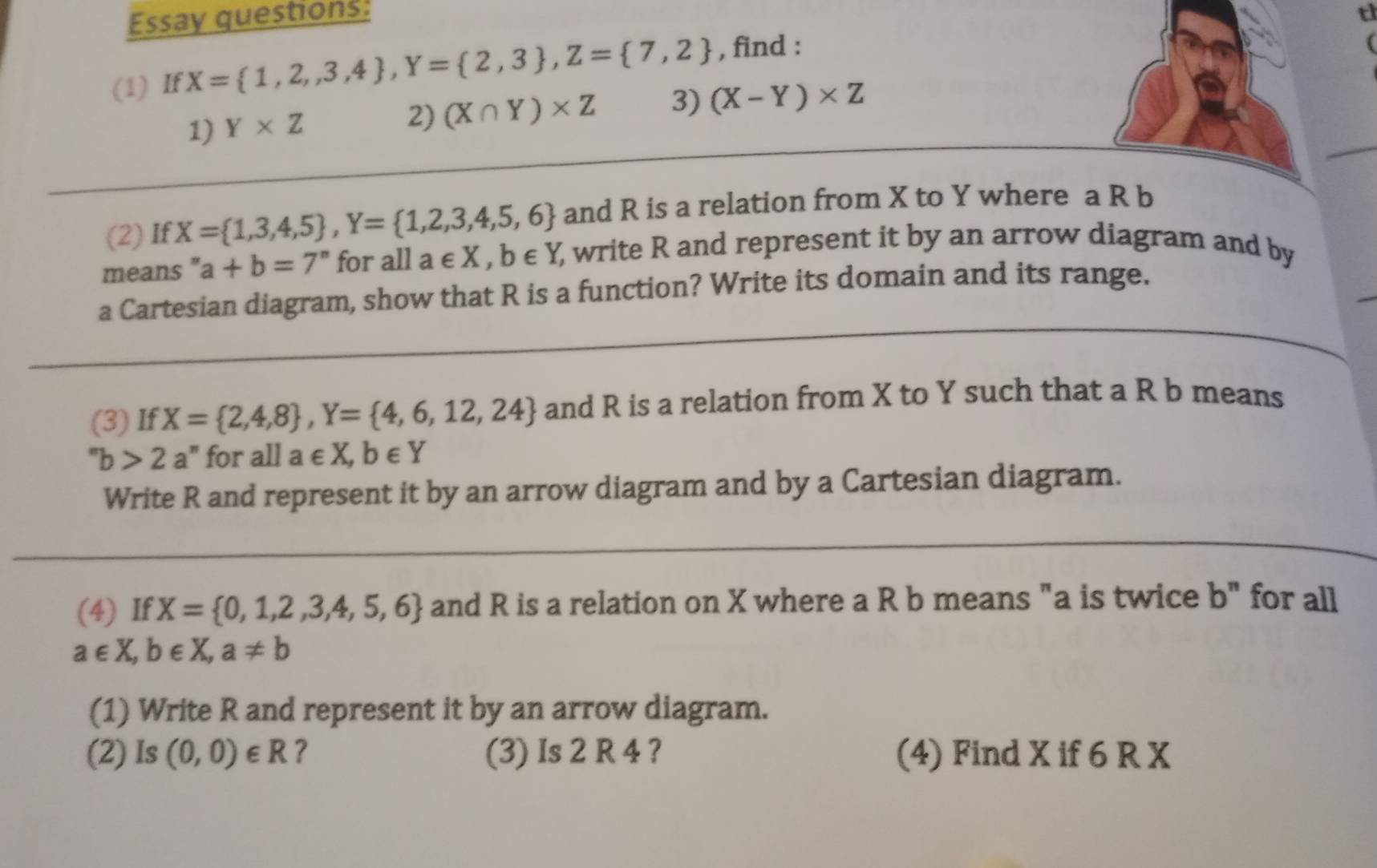 Essay questions: t 
(1) If X= 1,2,3,4 , Y= 2,3 , Z= 7,2 , find : 
1) Y* Z
2) (X∩ Y)* Z 3) (X-Y)* Z
(2)If X= 1,3,4,5 , Y= 1,2,3,4,5,6 and R is a relation from X to Y where a R b
means " a+b=7^n for all a∈ X, b∈ Y ), write R and represent it by an arrow diagram and by 
a Cartesian diagram, show that R is a function? Write its domain and its range. 
(3) If X= 2,4,8 , Y= 4,6,12,24 and R is a relation from X to Y such that a R b means
''b>2 a" for all a∈ X, b∈ Y
Write R and represent it by an arrow diagram and by a Cartesian diagram. 
(4) If X= 0,1,2,3,4,5,6 and R is a relation on X where a R b means "a is twice b'' for all
a∈ X, b∈ X, a!= b
(1) Write R and represent it by an arrow diagram. 
(2) Is (0,0)∈ R ? (3) Is 2 R 4 ? (4) Find X if 6 R X