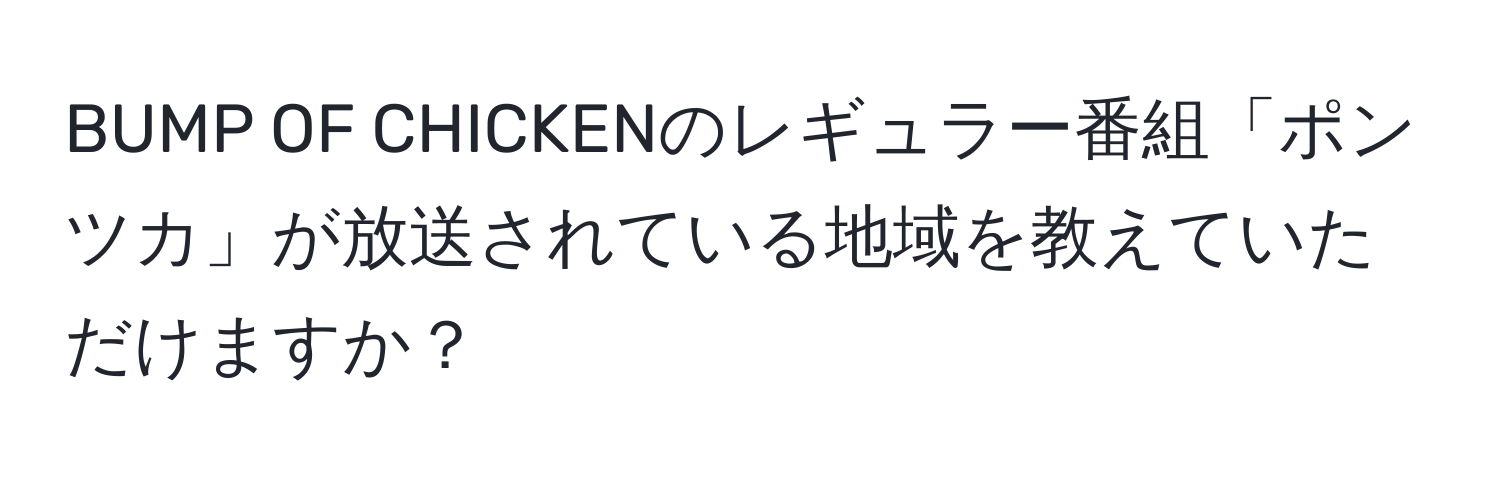 BUMP OF CHICKENのレギュラー番組「ポンツカ」が放送されている地域を教えていただけますか？