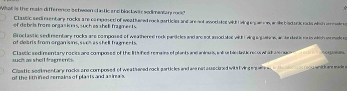 What is the main difference between clastic and bioclastic sedimentary rock?
Clastic sedimentary rocks are composed of weathered rock particles and are not associated with living organisms, unlike bioclastic rocks which are made us
of debris from organisms, such as shell fragments.
Bioclastic sedimentary rocks are composed of weathered rock particles and are not associated with living organisms, unlike clastic rocks which are made up
of debris from organisms, such as shell fragments.
Clastic sedimentary rocks are composed of the lithified remains of plants and animals, unlike bioclastic rocks which are made e debris from organisms.
such as shell fragments.
Clastic sedimentary rocks are composed of weathered rock particles and are not associated with living organisma, unlike blociastic rocks which are made u
of the lithified remains of plants and animals.