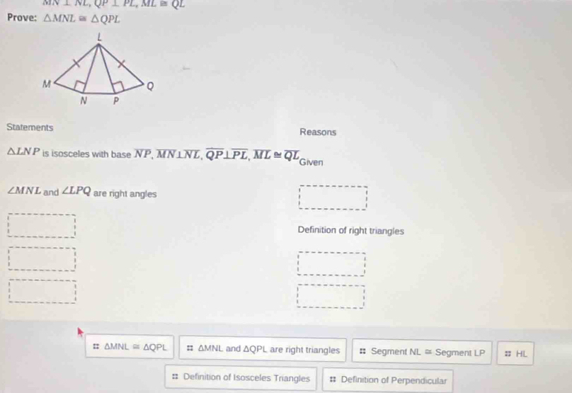 MN⊥ NL, QP⊥ PL, ML≌ QL
Prove: △ MNL≌ △ QPL
Statements Reasons
△ LNP is isosceles with base overline NP, overline MN⊥ overline NL, overline QP⊥ overline PL, overline ML≌ overline QL Given
∠ MNL and ∠ LPQ are right angles
Definition of right triangles
:; △ MNL≌ △ QPL :: △ MNL and △ QPL are right triangles Segment NL≌ Segment LP : HL
Definition of Isosceles Triangles Definition of Perpendicular