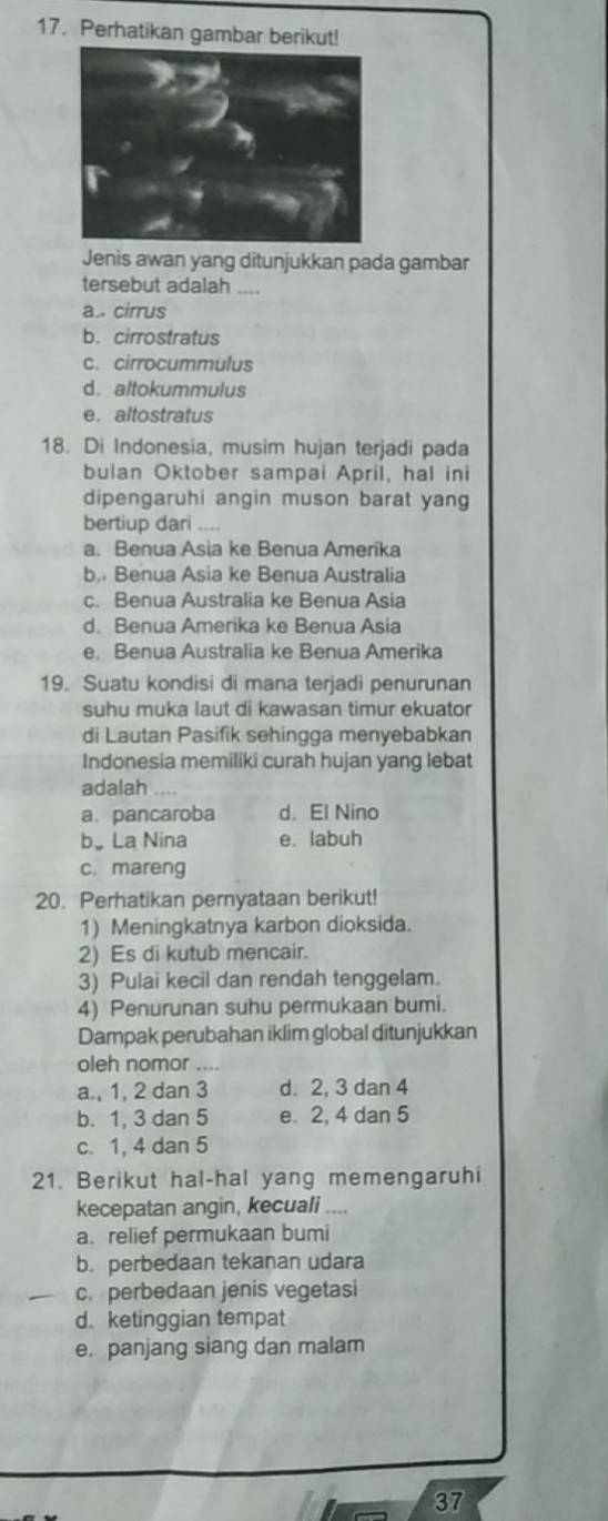 Perhatikan gambar berikut!
Jenis awan yang ditunjukkan pada gambar
tersebut adalah ....
a.. cirrus
b. cirrostratus
c. cirrocummulus
d. altokummulus
e，altostratus
18. Di Indonesia, musim hujan terjadi pada
bulan Oktober sampai April, hal ini
dipengaruhi angin muson barat yang
bertiup dari ....
a. Benua Asia ke Benua Amerika
b. Benua Asia ke Benua Australia
c. Benua Australia ke Benua Asia
d. Benua Amerika ke Benua Asia
e. Benua Australia ke Benua Amerika
19. Suatu kondisi di mana terjadi penurunan
suhu muka laut di kawasan timur ekuator
di Lautan Pasifik sehingga menyebabkan
Indonesia memiliki curah hujan yang lebat
adalah .,
a. pancaroba d. El Nino
b。La Nina e. labuh
c. mareng
20. Perhatikan pernyataan berikut!
1) Meningkatnya karbon dioksida.
2) Es di kutub mencair.
3) Pulai kecil dan rendah tenggelam.
4) Penurunan suhu permukaan bumi.
Dampak perubahan iklim global ditunjukkan
oleh nomor ....
a., 1, 2 dan 3 d. 2, 3 dan 4
b. 1, 3 dan 5 e. 2, 4 dan 5
c. 1, 4 dan 5
21. Berikut hal-hal yang memengaruhi
kecepatan angin, kecuali_
a.relief permukaan bumi
b. perbedaan tekanan udara
c. perbedaan jenis vegetasi
d. ketinggian tempat
e. panjang siang dan malam
37