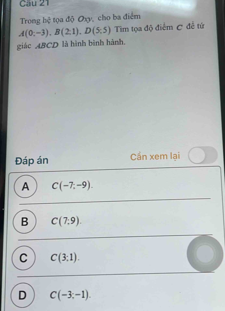 Trong hệ tọa độ Oxy, cho ba điểm
A(0;-3), B(2;1), D(5;5) Tìm tọa độ điểm C đề tứ
giác ABCD là hình bình hành.
Đáp án
Cần xem lại
A C(-7;-9).
B C(7;9).
C C(3;1).
D C(-3;-1).