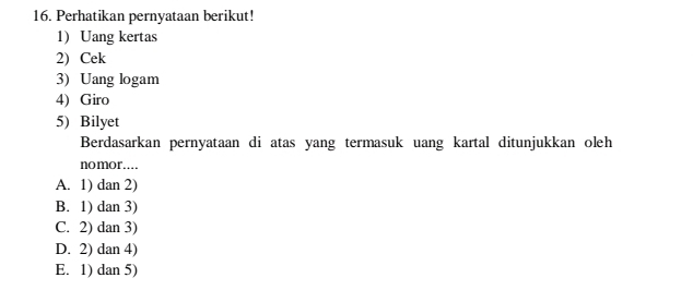 Perhatikan pernyataan berikut!
1) Uang kertas
2) Cek
3) Uang logam
4) Giro
5) Bilyet
Berdasarkan pernyataan di atas yang termasuk uang kartal ditunjukkan oleh
nomor….
A. 1) dan 2)
B. 1) dan 3)
C. 2) dan 3)
D. 2) dan 4)
E. 1) dan 5)