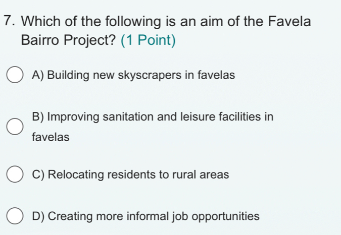 Which of the following is an aim of the Favela
Bairro Project? (1 Point)
A) Building new skyscrapers in favelas
B) Improving sanitation and leisure facilities in
favelas
C) Relocating residents to rural areas
D) Creating more informal job opportunities