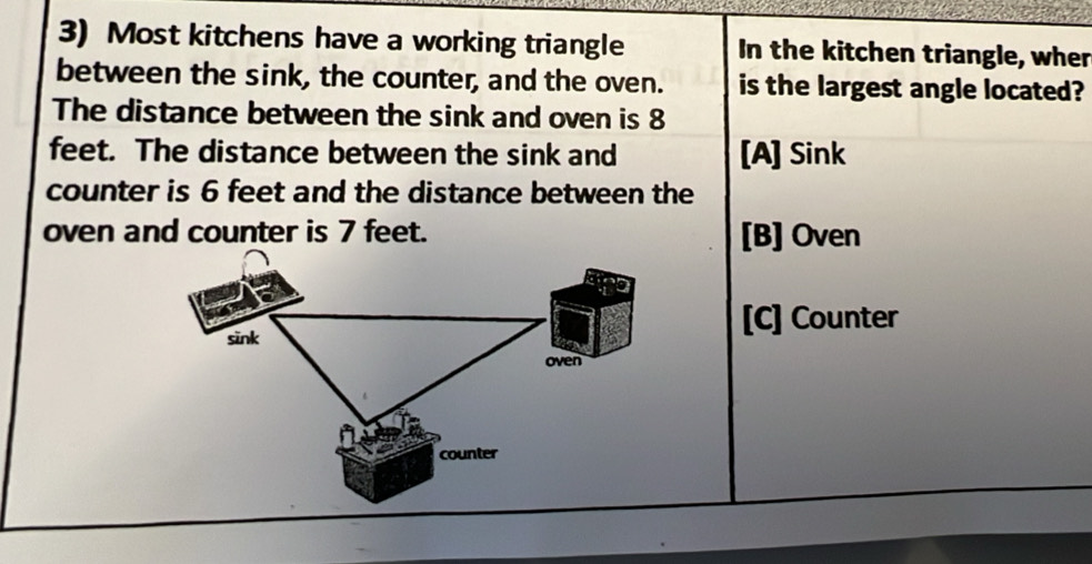 Most kitchens have a working triangle In the kitchen triangle, wher
between the sink, the counter, and the oven. is the largest angle located?
The distance between the sink and oven is 8
feet. The distance between the sink and [A] Sink
counter is 6 feet and the distance between the
oven and counter is 7 feet. [B] Oven
sink
[C] Counter
oven
counter