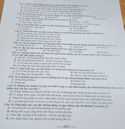 Cầ 9. Ngành vận tải đường biển của nước ta phát triển nhanh chủ yêu do
A. mước ta có điều kiện thuận ki đề phát triển ngành đương biên.
R ngành dầu khu phát triển mạnh, vận chuyền chú yễu bằng đường biên
C. ngoại thương nước ta phái triển mạnh, lượng hàng xuất khẩu lớn
D. nước ta đang thực hiện mở cửa, quan hệ quốc tế ngày cáng tăng
Căm 10, Ngành giao thông vận tài trẻ nhưng tốc độ phát triển nhanh ở nước ta là
A. đường hàng không N. đường biện
Cầu 11. Tuyển đường biển ven bở quan trọng nhất nước ta là C. đường ō tǔ D. đường sia
C. Phan Rang - Sải Gôn. A. Đã Nẵng - Quy Nhơn. B. Sài Gòn - Cá Ma
Câu 12. Loại hình địch vụ nào sau đây không phải mới ra đời ở nước ta? B. Tư vẫn đầu tựư D. Hải Phòng - TP. Hồ Chí Minh.
C. Logistles. A. Chuyến giao công nghệ D. Vận tài đường bộ.
Cầu 13. Phát biểu nào sau đây khống đúng với ngành hàng không của nước ta biện nay?
A. Đ có cả các cáng quốc tế và cảng mội địa.
B. Cơ sở vật chất hiện đại hóa nhanh chóng
C. Ngành nơn trẻ nhưng phát triển khá nhanh.
D. Vận chuyển khổi lượng hàng hóa lớn nhất
Câu 14. Vận tải đường thủy nội địa phát triển mạnh nhất trên hệ thống sông nào sau đây ở nược th D. Sông Mã.
A. Sông Đồng Nai, B. Sông Cửu Long, C. Sông Chu.
Câu 15. Sân bay nào sau đây không phải là sân bay quốc tế ở nước ta? C. Côn Đảo, D, Đà Nẵng
A. Nội Bài. B. Tân Sơn Nhật,
Câu 16, Nguyên nhân chủ yểu làm cho ngành giao thông vận tải và bưu chính viễn thông nước ta có
vai trò đặc biệt quan trọng là
A. kinh tế - xã hội đang phát triển theo chiều rộng.
B. nhu cầu phát triển kinh tế - xã hội vùng sâu, vùng xa.
C. sự mở cửa, hội nhập và phát triển kinh tế thị trường
D. đời sống của nhân dân đang dân được ôn định.
Câu 17. Phát biểu nào sau đây đúng với mạng lưới đường ô tô của nước ta?
A. Về cơ bản đã phủ kín các vùng B. Mật độ cao nhất Động Nam Á,
C. Đều chạy theo hướng Bắc - Nam. D. Chưa có đầu mối giao thông lớn
Câu 18. Loại hình vận tải có vai trò không lớn về vận chuyển hành khách của nước ta là
A. đường hàng không, B. đường ô tô.
C. đường sắt. D đường biên.
Câu 19. Đường bộ chiếm tỉ trọng cao nhất trong cơ cấu khối lượng vận chuyễn hàng hóa do nguyên
nhân chủ yếu nào sau đây?
A. Quãng đường vận chuyển rắt dài, chủ yếu là phương tiện chính để giao lưu với quốc tế.
B. Cơ động, thích nghi với điều kiện địa hình, vận chuyển chủ yếu hàng xuất và nhập khẩu.
C. Phân bố rộng khắp cả nước, đâm nhận vai trò quan trọng trong việc xuất khẩu hàng hóa.
D. Loại hình phù hợp với nước ta, thích hợp với việc vận chuyển ở cự lì ngẫn và trung bình.
Câu 20. Phát biểu nào sau đây không đúng về giao thông vận tải đường ô tô nước ta?
A. Chưa kết nổi vào hệ thống đường bộ trong khu vực.
B. Mạng lưới ngày cảng được mở rộng và hiện đại hóa.
C. Thúc đầy sự phát triển kinh tế - xã hội của đất nước.
D. Huy động được các nguồn vốn và tập trung đầu tư.
_ Hêt_