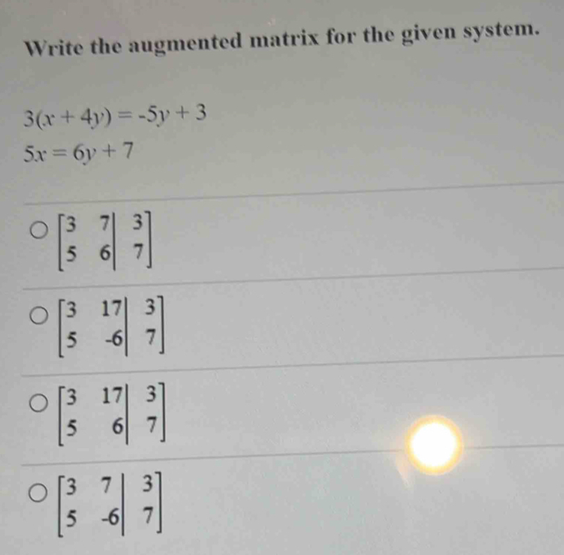 Write the augmented matrix for the given system.
3(x+4y)=-5y+3
5x=6y+7
beginbmatrix 3&7&|&3 5&6|&7endbmatrix