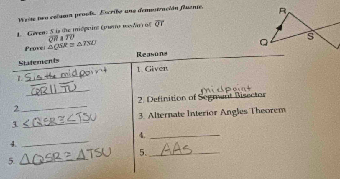 Write two column proofs. Escribe una demostración fluente. 
1. Given: S is the midpoint (punto medio) of overline QT
overline QRparallel overline TU
Prove: △ QSR≌ △ TSU
Reasons 
Statements 
1. Given 
1. 
_ 
_ 
2. Definition of Segment Bisector 
2 
_ 
3. Alternate Interior Angles Theorem 
_3 
4._ 
4、 
_ 
5._ 
5._