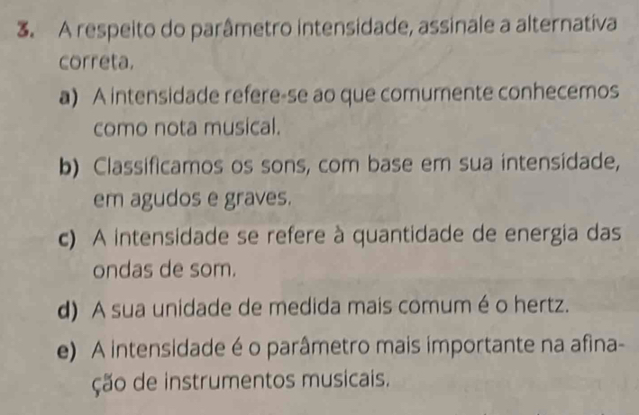 A respeito do parâmetro intensidade, assinale a alternativa
correta.
a) A intensidade refere-se ao que comumente conhecemos
como nota musical.
b) Classificamos os sons, com base em sua intensidade,
em agudos e graves.
c) A intensidade se refere à quantidade de energia das
ondas de som.
d) A sua unidade de medida mais comum é o hertz.
e) A intensidade é o parâmetro mais importante na afina-
ção de instrumentos musicais.