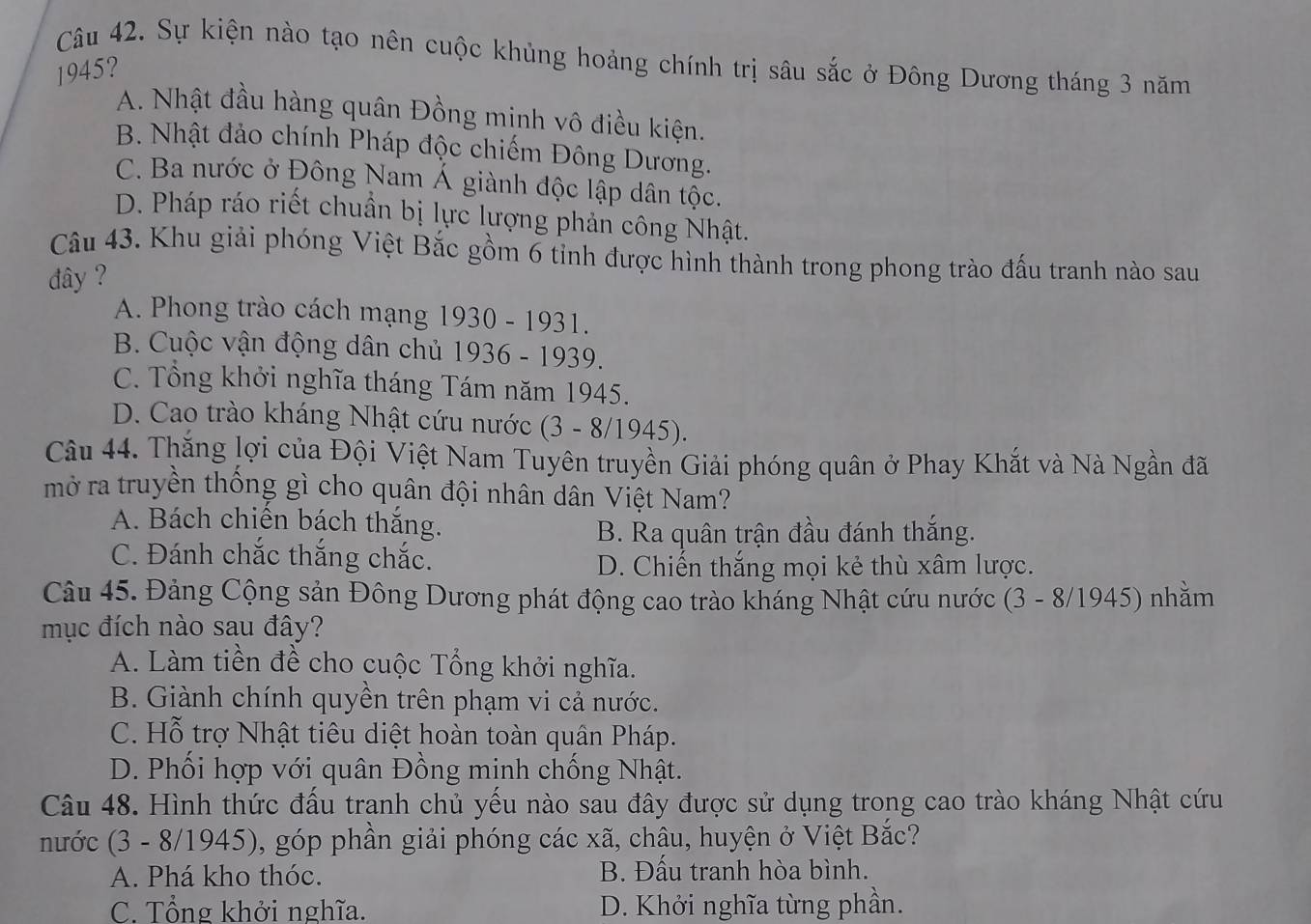 Sự kiện nào tạo nên cuộc khủng hoảng chính trị sâu sắc ở Đông Dương tháng 3 năm
1945?
A. Nhật đầu hàng quân Đồng minh vô điều kiện.
B. Nhật đảo chính Pháp độc chiếm Đông Dương.
C. Ba nước ở Đông Nam Á giành độc lập dân tộc.
D. Pháp ráo riết chuẩn bị lực lượng phản công Nhật.
Câu 43. Khu giải phóng Việt Bắc gồm 6 tỉnh được hình thành trong phong trào đấu tranh nào sau
đây ?
A. Phong trào cách mạng 1930 - 1931.
B. Cuộc vận động dân chủ 1936 - 1939.
C. Tổng khởi nghĩa tháng Tám năm 1945.
D. Cao trào kháng Nhật cứu nước (3 - 8/1945).
Câu 44. Thắng lợi của Đội Việt Nam Tuyên truyền Giải phóng quân ở Phay Khắt và Nà Ngần đã
mở ra truyền thống gì cho quân đội nhân dân Việt Nam?
A. Bách chiến bách thắng.
B. Ra quân trận đầu đánh thắng.
C. Đánh chắc thắng chắc.
D. Chiến thắng mọi kẻ thù xâm lược.
Câu 45. Đảng Cộng sản Đông Dương phát động cao trào kháng Nhật cứu nước (3 - 8/1945) nhằm
mục đích nào sau đây?
A. Làm tiền đề cho cuộc Tổng khởi nghĩa.
B. Giành chính quyền trên phạm vi cả nước.
C. Hỗ trợ Nhật tiêu diệt hoàn toàn quân Pháp.
D. Phối hợp với quân Đồng minh chống Nhật.
Câu 48. Hình thức đấu tranh chủ yếu nào sau đây được sử dụng trong cao trào kháng Nhật cứu
nước (3 - 8/1945), góp phần giải phóng các xã, châu, huyện ở Việt Bắc?
A. Phá kho thóc. B. Đấu tranh hòa bình.
C. Tổng khởi nghĩa. D. Khởi nghĩa từng phần.