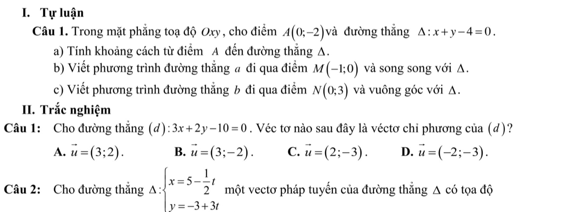 Tự luận
Câu 1. Trong mặt phẳng toạ độ Oxy, cho điểm A(0;-2) và đường thắng △ :x+y-4=0. 
a) Tính khoảng cách từ điểm A đến đường thẳng A.
b) Viết phương trình đường thẳng a đi qua điểm M(-1;0) và song song với Δ.
c) Viết phương trình đường thẳng b đi qua điểm N(0;3) và vuông góc với Δ.
II. Trắc nghiệm
Câu 1: Cho đường thắng (d): 3x+2y-10=0. Véc tơ nào sau đây là véctơ chỉ phương của (d)?
A. vector u=(3;2). B. vector u=(3;-2). C. vector u=(2;-3). D. vector u=(-2;-3). 
Câu 2: Cho đường thắng Δ: beginarrayl x=5- 1/2 t y=-3+3tendarray. □ một vectơ pháp tuyến của đường thắng △ cdot O tọa độ