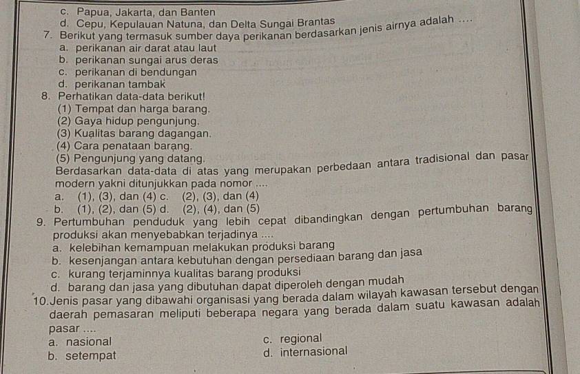 c. Papua, Jakarta, dan Banten
d. Cepu, Kepulauan Natuna, dan Delta Sungai Brantas
7. Berikut yang termasuk sumber daya perikanan berdasarkan jenis airnya adalah .
a. perikanan air darat atau laut
b. perikanan sungai arus deras
c. perikanan di bendungan
d.perikanan tambak
8. Perhatikan data-data berikut!
(1) Tempat dan harga barang.
(2) Gaya hidup pengunjung.
(3) Kualitas barang dagangan.
(4) Cara penataan barạng.
(5) Pengunjung yang datang.
Berdasarkan data-data di atas yang merupakan perbedaan antara tradisional dan pasar
modern yakni ditunjukkan pada nomor ....
a. (1), (3), dan (4) c. (2), (3), dan (4)
b. (1), (2), dan (5) d. (2), (4), dan (5)
9. Pertumbuhan penduduk yang lebih cepat dibandingkan dengan pertumbuhan barang
produksi akan menyebabkan terjadinya ....
a. kelebihan kemampuan melakukan produksi barang
b. kesenjangan antara kebutuhan dengan persediaan barang dan jasa
c. kurang terjaminnya kualitas barang produksi
d. barang dan jasa yang dibutuhan dapat diperoleh dengan mudah
10.Jenis pasar yang dibawahi organisasi yang berada dalam wilayah kawasan tersebut dengan
daerah pemasaran meliputi beberapa negara yang berada dalam suatu kawasan adalah
pasar ....
a. nasional c. regional
b. setempat d. internasional