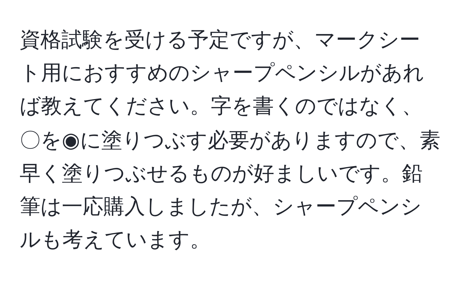 資格試験を受ける予定ですが、マークシート用におすすめのシャープペンシルがあれば教えてください。字を書くのではなく、〇を◉に塗りつぶす必要がありますので、素早く塗りつぶせるものが好ましいです。鉛筆は一応購入しましたが、シャープペンシルも考えています。