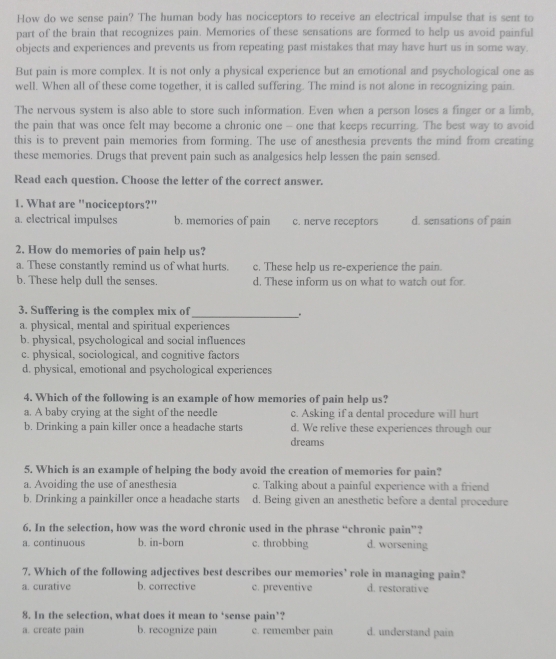 How do we sense pain? The human body has nociceptors to receive an electrical impulse that is sent to
part of the brain that recognizes pain. Memories of these sensations are formed to help us avoid painful
objects and experiences and prevents us from repeating past mistakes that may have hurt us in some way
But pain is more complex. It is not only a physical experience but an emotional and psychological one as
well. When all of these come together, it is called suffering. The mind is not alone in recognizing pain.
The nervous system is also able to store such information. Even when a person loses a finger or a limb,
the pain that was once felt may become a chronic one - one that keeps recurring. The best way to avoid
this is to prevent pain memories from forming. The use of anesthesia prevents the mind from creating
these memories. Drugs that prevent pain such as analgesics help lessen the pain sensed.
Read each question. Choose the letter of the correct answer.
1. What are "nociceptors?"
a. electrical impulses b. memories of pain c. nerve receptors d. sensations of pain
2. How do memories of pain help us?
a. These constantly remind us of what hurts. c. These help us re-experience the pain.
b. These help dull the senses. d. These inform us on what to watch out for
3. Suffering is the complex mix of_ .
a. physical, mental and spiritual experiences
b. physical, psychological and social influences
c. physical, sociological, and cognitive factors
d. physical, emotional and psychological experiences
4. Which of the following is an example of how memories of pain help us?
a. A baby crying at the sight of the needle c. Asking if a dental procedure will hurt
b. Drinking a pain killer once a headache starts d. We relive these experiences through our
dreams
5. Which is an example of helping the body avoid the creation of memories for pain?
a. Avoiding the use of anesthesia c. Talking about a painful experience with a friend
b. Drinking a painkiller once a headache starts d. Being given an anesthetic before a dental procedure
6. In the selection, how was the word chronic used in the phrase “chronic pain”?
a. continuous b. in-born c. throbbing d. worsening
7. Which of the following adjectives best describes our memories’ role in managing pain?
a. curative b. corrective c. preventive d. restorative
8. In the selection, what does it mean to ‘sense pain’?
a. create pain b. recognize pain c. remember pain d. understand pain