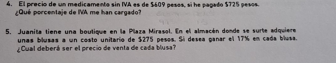 El precio de un medicamento sin IVA es de $609 pesos, si he pagado $725 pesos. 
¿Qué porcentaje de IVA me han cargado? 
5. Juanita tiene una boutique en la Plaza Mirasol. En el almacén donde se surte adquiere 
unas blusas a un costo unitario de $275 pesos. Si desea ganar el 17% en cada blusa. 
¿Cual deberá ser el precio de venta de cada blusa?