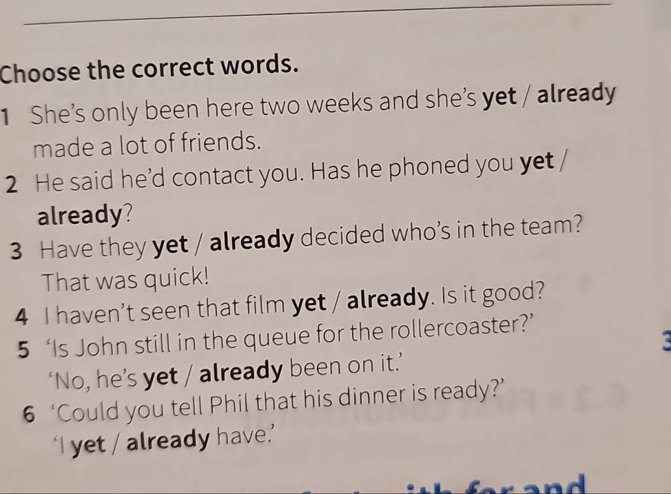 Choose the correct words. 
1 She’s only been here two weeks and she’s yet / already 
made a lot of friends. 
2 He said he'd contact you. Has he phoned you yet 
already? 
3 Have they yet / already decided who’s in the team? 
That was quick! 
4 I haven't seen that film yet / already. Is it good? 
5 ‘Is John still in the queue for the rollercoaster?’ 
‘No, he’s yet / already been on it.’ 
6 ‘Could you tell Phil that his dinner is ready?’ 
‘I yet / already have.’