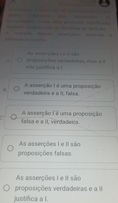 mtormação e resuiltaão do proces
dados coletados que interessam
pesquisador Como elas possuem significado,
auxiliam no processo de tomadas de decisão.
A respeito dessas asserções, assinale a
alternativa correta.
As asserções I e II são
A. proposições verdadeiras, mas a II
não justifica a I.
A asserção I é uma proposição
B. verdadeira e a II, falsa.
A asserção 1 é uma proposição
C falsa e a II, verdadeira.
As asserções I e II são
proposições falsas.
As asserções I e II são
proposições verdadeiras e a II
justifica a I.