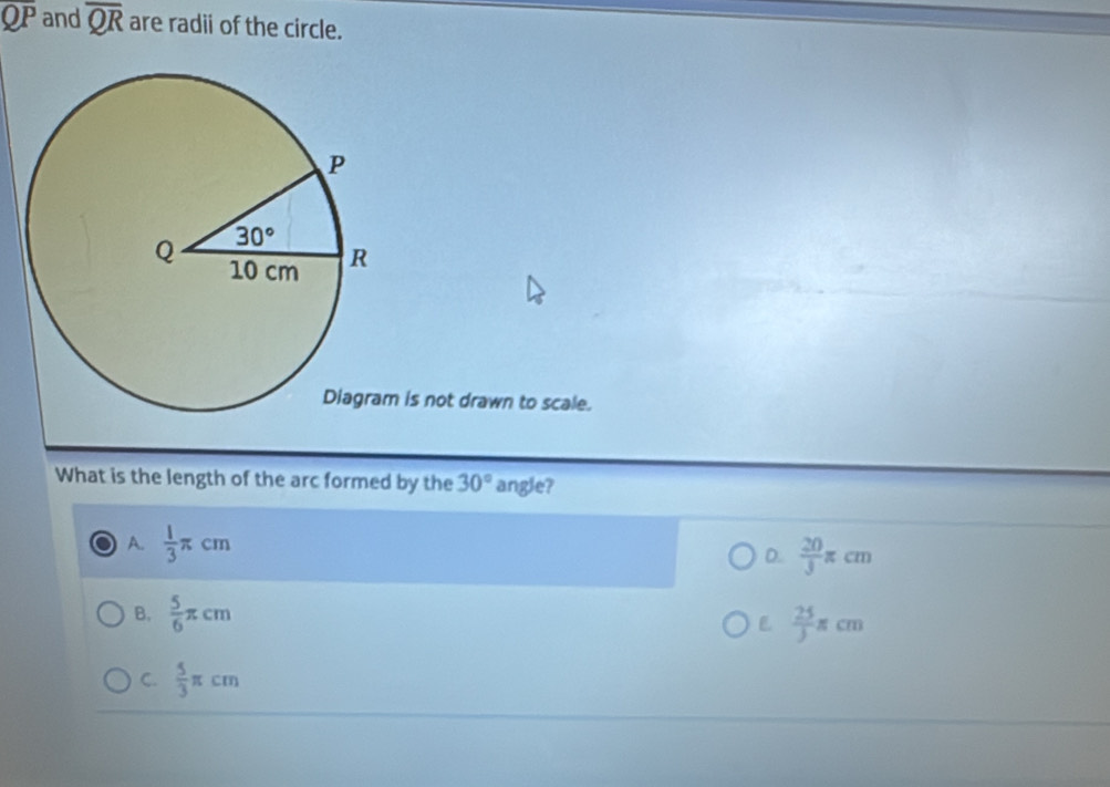 overline QP and overline QR are radii of the circle.
is not drawn to scale.
What is the length of the arc formed by the 30° angle?
A.  1/3 π cm D.  20/3 π cm
B.  5/6 π cm  25/3 π cm

C.  5/3 π cm