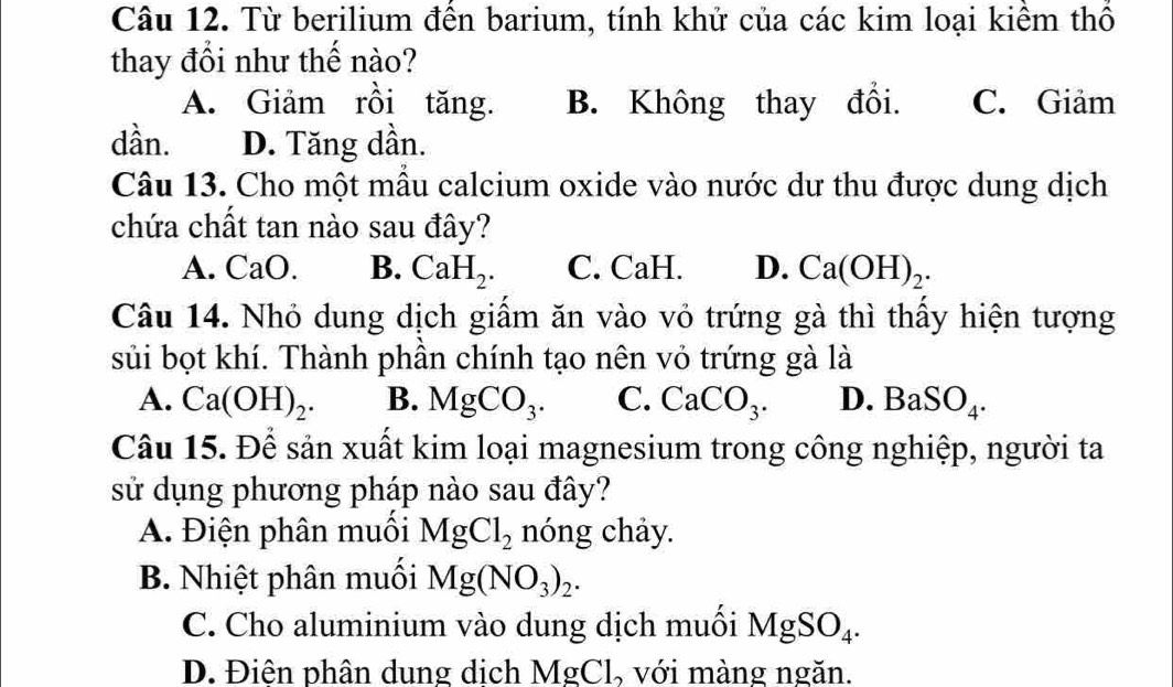 Từ berilium đến barium, tính khử của các kim loại kiểm thổ
thay đổi như thế nào?
A. Giảm rồi tăng. B. Không thay đổi. C. Giảm
dần. D. Tăng dần.
Câu 13. Cho một mẫu calcium oxide vào nước dư thu được dung dịch
chứa chất tan nào sau đây?
A. CaO B. CaH_2. C. CaH. D. Ca(OH)_2. 
Câu 14. Nhỏ dung dịch giấm ăn vào vỏ trứng gà thì thấy hiện tượng
sủi bọt khí. Thành phần chính tạo nên vỏ trứng gà là
A. Ca(OH)_2. B. MgCO_3. C. CaCO_3. D. BaSO_4. 
Câu 15. Để sản xuất kim loại magnesium trong công nghiệp, người ta
sử dụng phương pháp nào sau đây?
A. Điện phân muối MgCl_2 nóng chảy.
B. Nhiệt phân muối Mg(NO_3)_2.
C. Cho aluminium vào dung dịch muối MgSO_4.
D. Điện phân dung dịch MgCl, với màng ngăn.