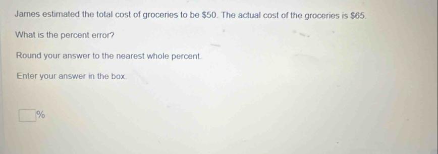 James estimated the total cost of groceries to be $50. The actual cost of the groceries is $65. 
What is the percent error? 
Round your answer to the nearest whole percent. 
Enter your answer in the box.
%