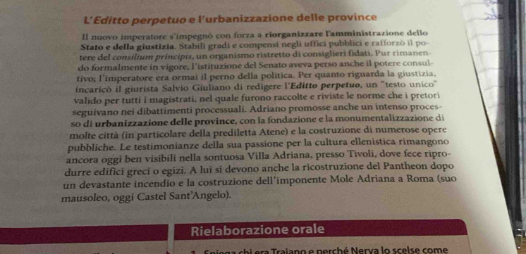 L’ Editto perpetuo e l’urbanizzazione delle province 
Il nuovo imperatore s'impegnó con forza a riorganizzare l'amministrazione dello 
Stato e della giustizia. Stabili gradi e compensí negli uffici pubblici e rafforzò il po- 
tere del consilium principis, un organismo ristretto di consiglieri fidati. Pur rimanen 
do formalmente in vigore, l’istituzione del Senato aveva perso anche il potere consul- 
tivo; l'imperatore era ormai il perno della politica. Per quanto riguarda la giustizia, 
incaricò il giurista Salvio Giuliano di redigere l'Editto perpetuo, un "testo unico' 
valido per tutti i magistrati, nel quale furono raccolte e riviste le norme che i pretori 
seguivano nei dibattimenti processuali. Adriano promosse anche un intenso proces- 
so di urbanizzazione delle province, con la fondazione e la monumentalizzazione di 
molte città (in particolare della prediletta Atene) e la costruzione di numerose opere 
pubbliche. Le testimonianze della sua passione per la cultura ellenistica rimangono 
ancora oggi ben visibili nella sontuosa Villa Adriana, presso Tivoli, dove fece ripro- 
durre edifici greci o egizi. A lui si devono anche la ricostruzione del Pantheon dopo 
un devastante incendio e la costruzione dell’imponente Mole Adriana a Roma (suo 
mausoleo, oggi Castel Sant'Angelo). 
Rielaborazione orale 
a raiano e perché Nerva lo scelse come