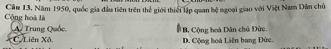 Năm 1950, quốc gia đầu tiên trên thế giới thiết lập quan hệ ngoại giao với Việt Nam Dân chủ
Cộng hoà là
A. Trung Quốc. B. Cộng hoà Dân chủ Đức.
C. Liên Xô. D. Cộng hoà Liên bang Đức.
