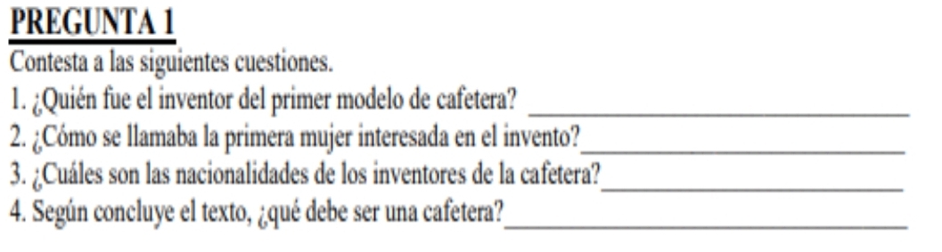 PREGUNTA 1 
Contesta a las siguientes cuestiones. 
1. ¿Quién fue el inventor del primer modelo de cafetera?_ 
2. ¿Cómo se llamaba la primera mujer interesada en el invento?_ 
3. ¿Cuáles son las nacionalidades de los inventores de la cafetera?_ 
4. Según concluye el texto, ¿qué debe ser una cafetera?_